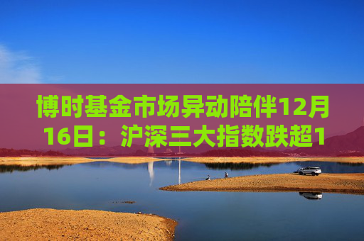 博时基金市场异动陪伴12月16日：沪深三大指数跌超1%，创业板指跌超2%