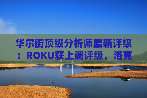 华尔街顶级分析师最新评级：ROKU获上调评级，洛克希德遭下调