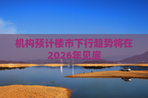 机构预计楼市下行趋势将在2026年见底  第1张