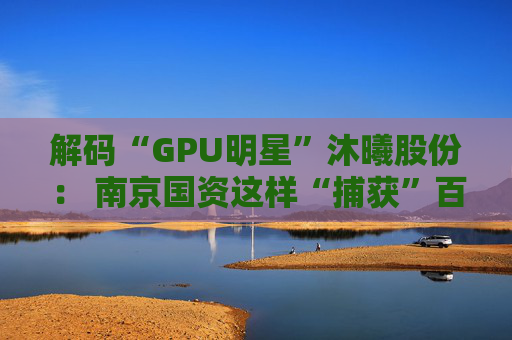 解码“GPU明星”沐曦股份: 南京国资这样“捕获”百亿级硬核IPO 第1张 解码“GPU明星”沐曦股份: 南京国资这样“捕获”百亿级硬核IPO 第1张