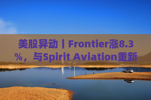 美股异动丨Frontier涨8.3%，与Spirit Aviation重新启动合并谈判