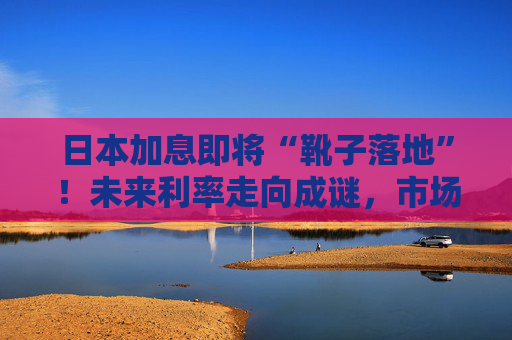 日本加息即将“靴子落地”！未来利率走向成谜，市场神经紧绷