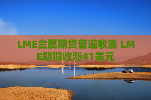 LME金属期货普遍收涨 LME期铜收涨41美元
