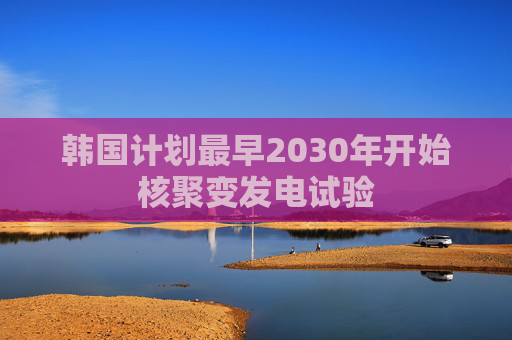 韩国计划最早2030年开始核聚变发电试验