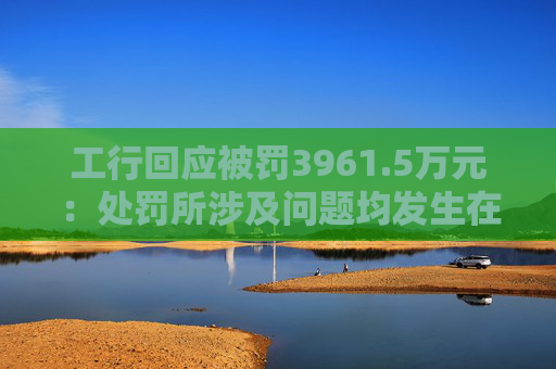 工行回应被罚3961.5万元：处罚所涉及问题均发生在2023年以前，目前均已整改完毕