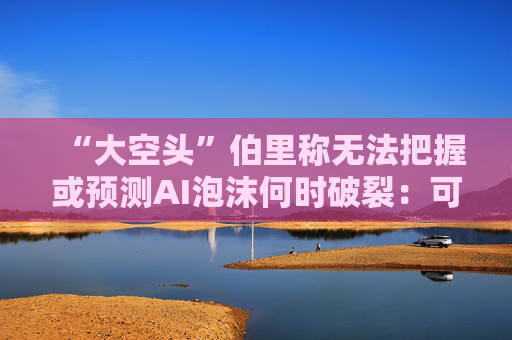“大空头”伯里称无法把握或预测AI泡沫何时破裂：可能还有增长空间