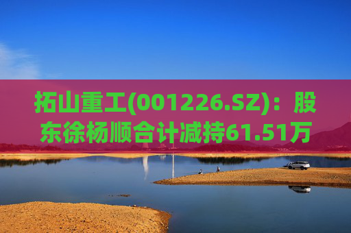 拓山重工(001226.SZ):股东徐杨顺合计减持61.51万股公司股份