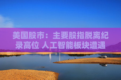 美国股市:主要股指脱离纪录高位 人工智能板块遭遇获利回吐