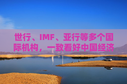 世行、IMF、亚行等多个国际机构,一致看好中国经济发展