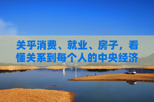 关乎消费、就业、房子，看懂关系到每个人的中央经济工作会议