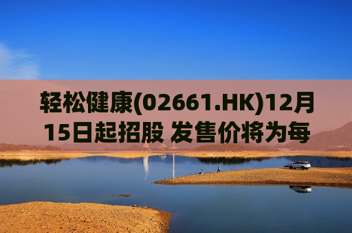 轻松健康(02661.HK)12月15日起招股 发售价将为每股22.68港元