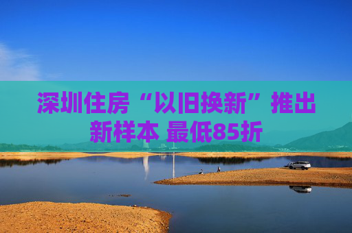 深圳住房“以旧换新”推出新样本 最低85折