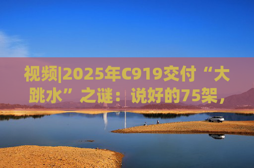 视频|2025年C919交付“大跳水”之谜：说好的75架，只剩“零头”？