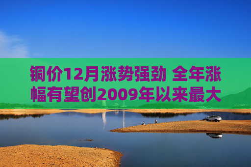 铜价12月涨势强劲 全年涨幅有望创2009年以来最大