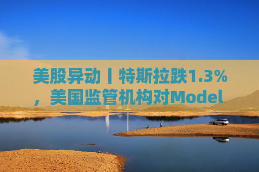 美股异动丨特斯拉跌1.3%，美国监管机构对Model 3展开缺陷调查