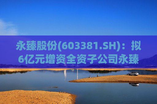 永臻股份(603381.SH)：拟6亿元增资全资子公司永臻芜湖