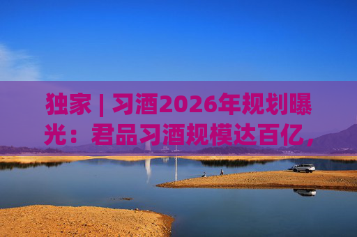 独家 | 习酒2026年规划曝光：君品习酒规模达百亿，全国布局金钻系列