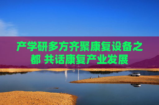 产学研多方齐聚康复设备之都 共话康复产业发展