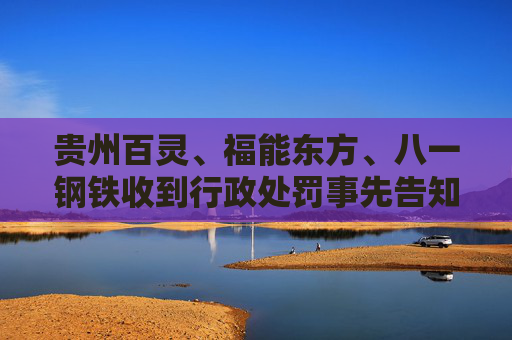 贵州百灵、福能东方、八一钢铁收到行政处罚事先告知书 投资者可索赔