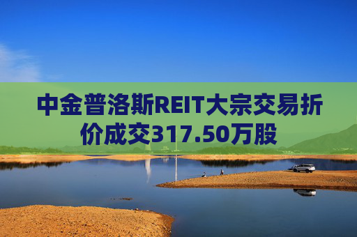 中金普洛斯REIT大宗交易折价成交317.50万股