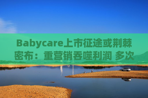 Babycare上市征途或荆棘密布：重营销吞噬利润 多次因质量问题被处罚、品控动摇品牌根基
