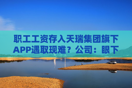 职工工资存入天瑞集团旗下APP遇取现难？公司：眼下账上没有钱