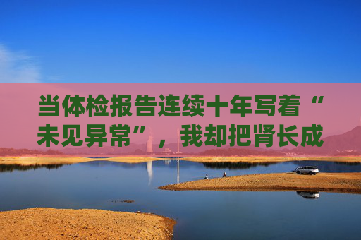 当体检报告连续十年写着“未见异常”，我却把肾长成了晚期