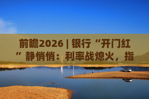 前瞻2026 | 银行“开门红”静悄悄：利率战熄火，指标考核硝烟四起
