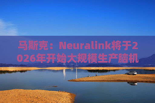 马斯克：Neuralink将于2026年开始大规模生产脑机接口设备
