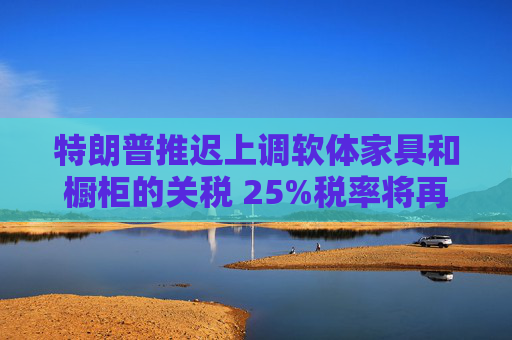 特朗普推迟上调软体家具和橱柜的关税 25%税率将再维持一年