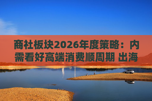 商社板块2026年度策略:内需看好高端消费顺周期 出海关注龙头Α