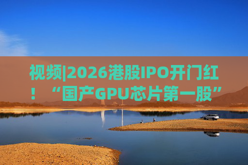视频|2026港股IPO开门红！“国产GPU芯片第一股”壁仞首挂盘中翻倍！