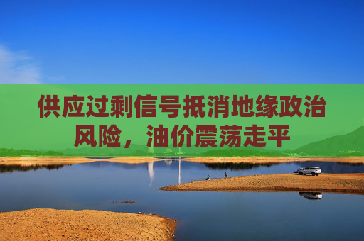 供应过剩信号抵消地缘政治风险，油价震荡走平