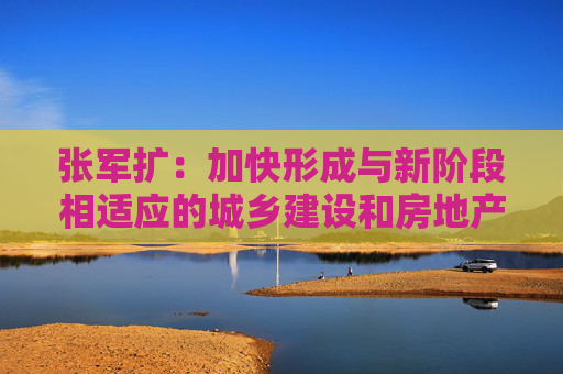张军扩：加快形成与新阶段相适应的城乡建设和房地产发展新模式