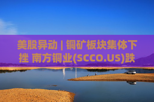 美股异动 | 铜矿板块集体下挫 南方铜业(SCCO.US)跌逾3%