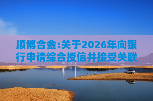 顺博合金:关于2026年向银行申请综合授信并接受关联方提供担保的公告
