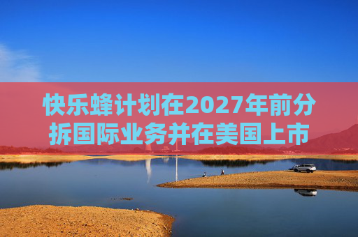 快乐蜂计划在2027年前分拆国际业务并在美国上市