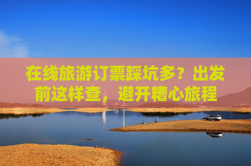 在线旅游订票踩坑多?出发前这样查,避开糟心旅程