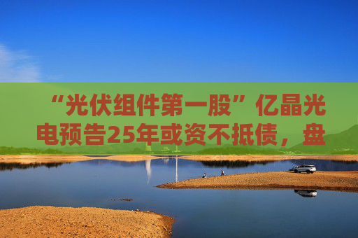 “光伏组件第一股”亿晶光电预告25年或资不抵债,盘中大跌超8%