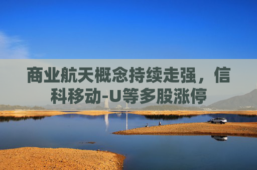 商业航天概念持续走强，信科移动-U等多股涨停