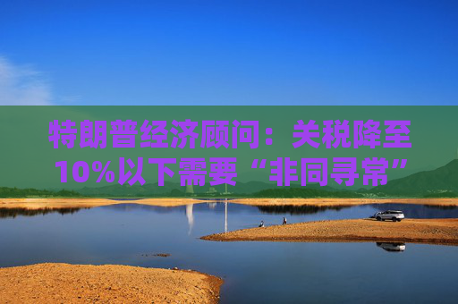 特朗普经济顾问:关税降至10%以下需要“非同寻常”的协议