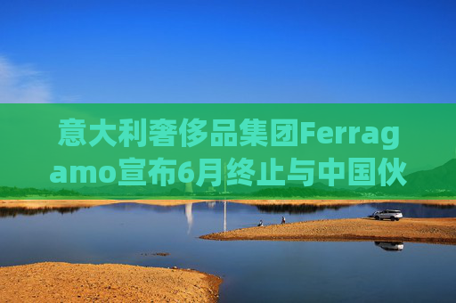 意大利奢侈品集团Ferragamo宣布6月终止与中国伙伴续签股东协议