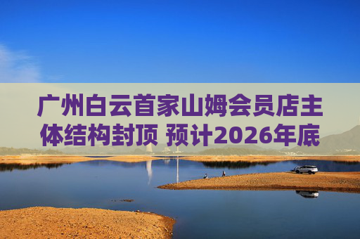 广州白云首家山姆会员店主体结构封顶 预计2026年底开业