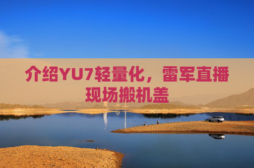 介绍YU7轻量化，雷军直播现场搬机盖