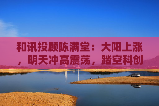 和讯投顾陈满堂：大阳上涨，明天冲高震荡，踏空科创的等回调