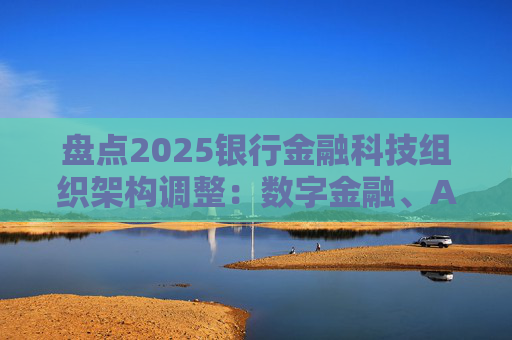 盘点2025银行金融科技组织架构调整：数字金融、AI、金融科创中心等颇受关注