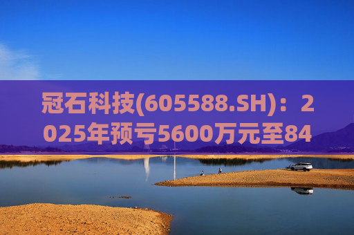 冠石科技(605588.SH):2025年预亏5600万元至8400万元