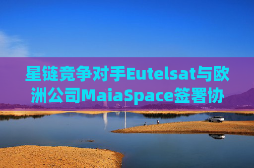 星链竞争对手Eutelsat与欧洲公司MaiaSpace签署协议 合作开展卫星发射业务