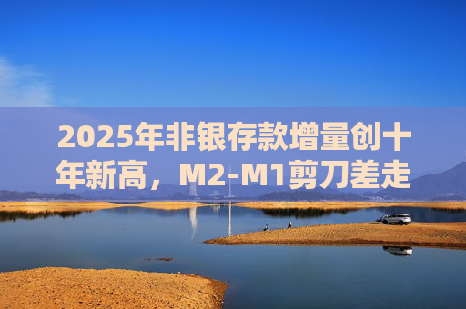 2025年非银存款增量创十年新高,M2-M1剪刀差走阔不改资金活化趋势