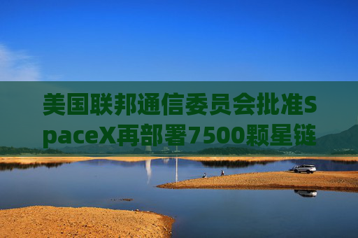 美国联邦通信委员会批准SpaceX再部署7500颗星链卫星的计划